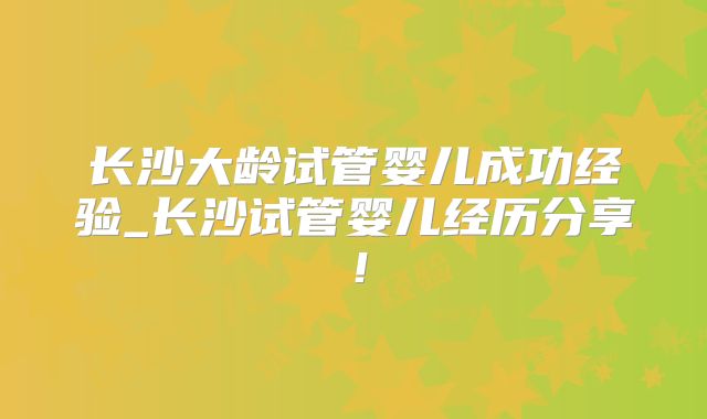 长沙大龄试管婴儿成功经验_长沙试管婴儿经历分享!