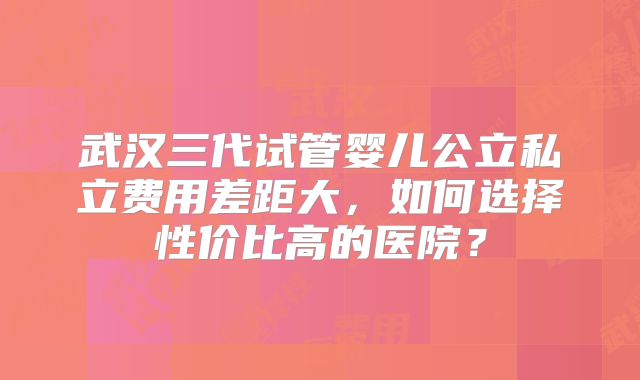 武汉三代试管婴儿公立私立费用差距大,如何选择性价比高的医院?