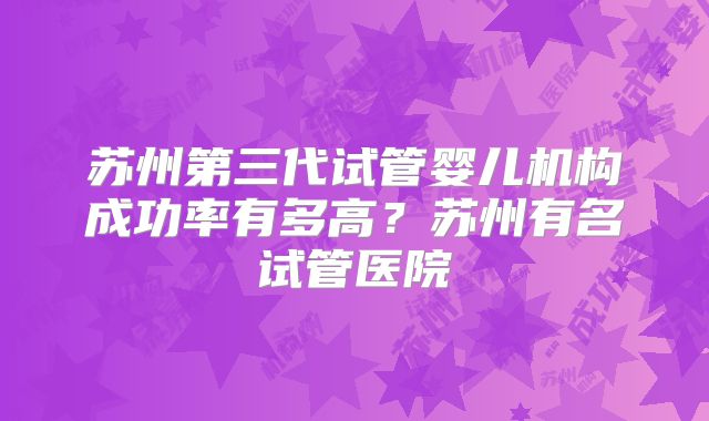 苏州第三代试管婴儿机构成功率有多高?苏州有名试管医院