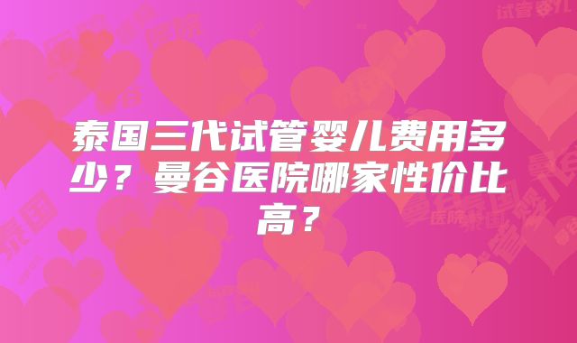 泰国三代试管婴儿费用多少?曼谷医院哪家性价比高?