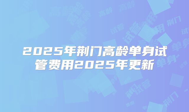 2025年荆门高龄单身试管费用2025年更新