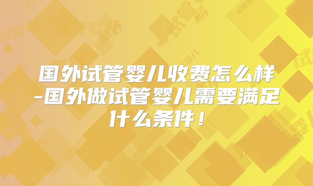 国外试管婴儿收费怎么样-国外做试管婴儿需要满足什么条件！