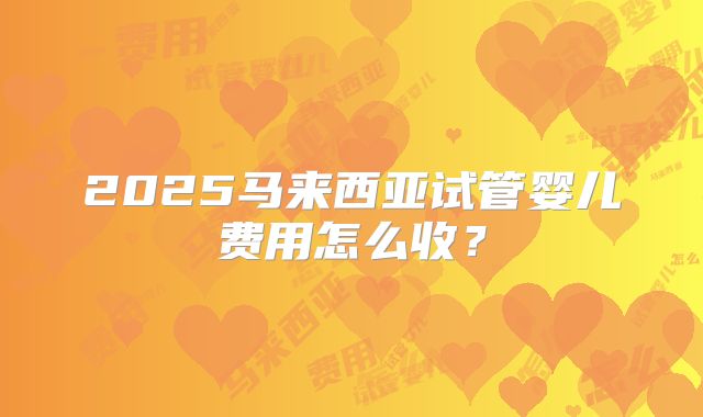 2025马来西亚试管婴儿费用怎么收?