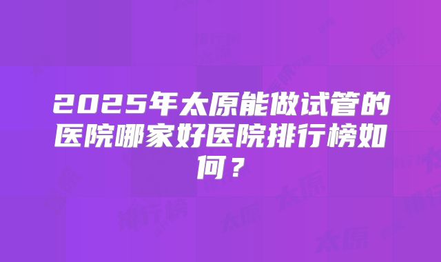 2025年太原能做试管的医院哪家好医院排行榜如何?