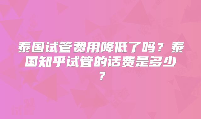 泰国试管费用降低了吗?泰国知乎试管的话费是多少?
