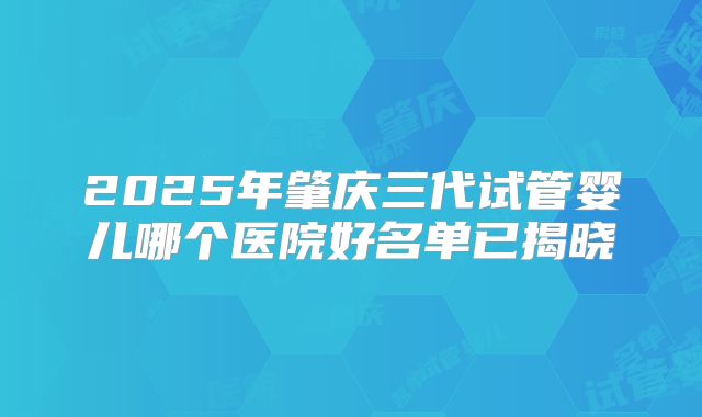 2025年肇庆三代试管婴儿哪个医院好名单已揭晓