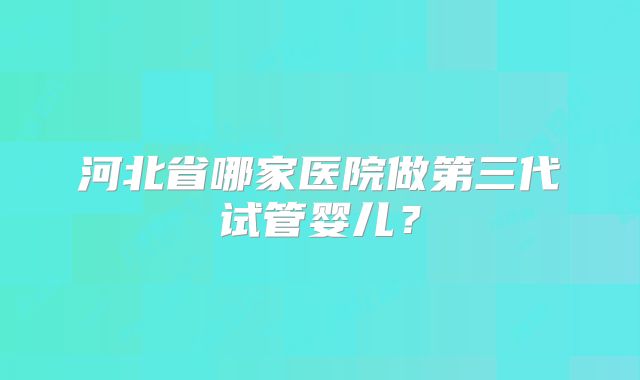 河北省哪家医院做第三代试管婴儿？