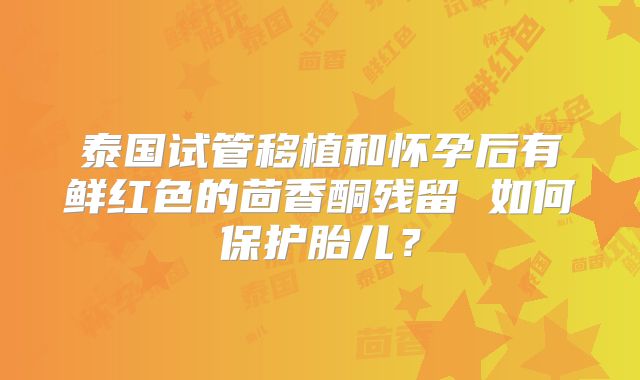 泰国试管移植和怀孕后有鲜红色的茴香酮残留 如何保护胎儿？