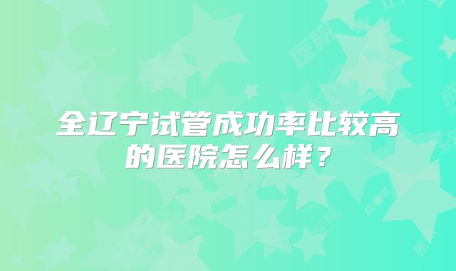 全辽宁试管成功率比较高的医院怎么样？