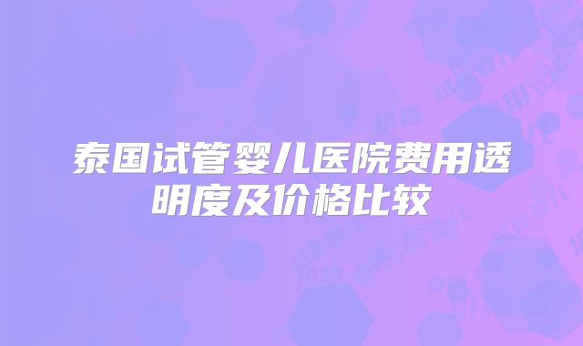 泰国试管婴儿医院费用透明度及价格比较