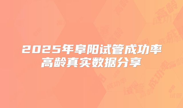 2025年阜阳试管成功率高龄真实数据分享