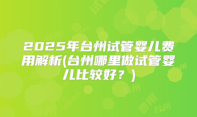 2025年台州试管婴儿费用解析(台州哪里做试管婴儿比较好？)