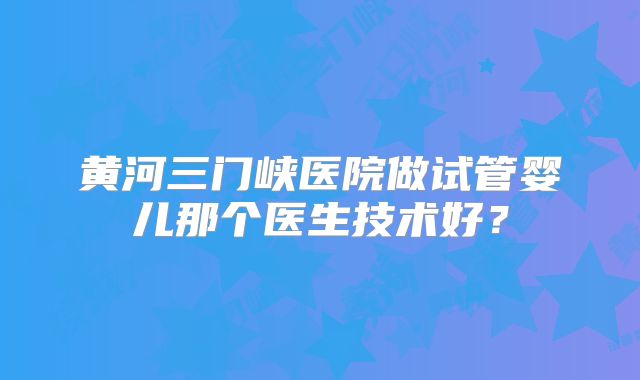 黄河三门峡医院做试管婴儿那个医生技术好?