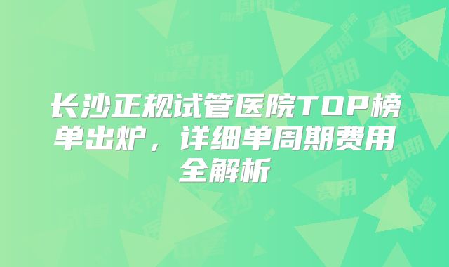长沙正规试管医院TOP榜单出炉,详细单周期费用全解析