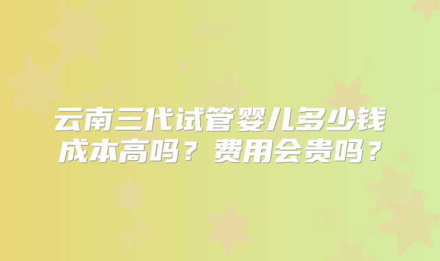 云南三代试管婴儿多少钱成本高吗?费用会贵吗?