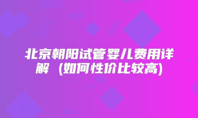 北京朝阳试管婴儿费用详解 (如何性价比较高)