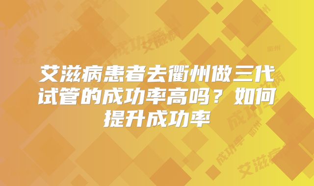 艾滋病患者去衢州做三代试管的成功率高吗?如何提升成功率