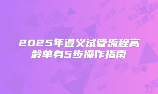 2025年遵义试管流程高龄单身5步操作指南