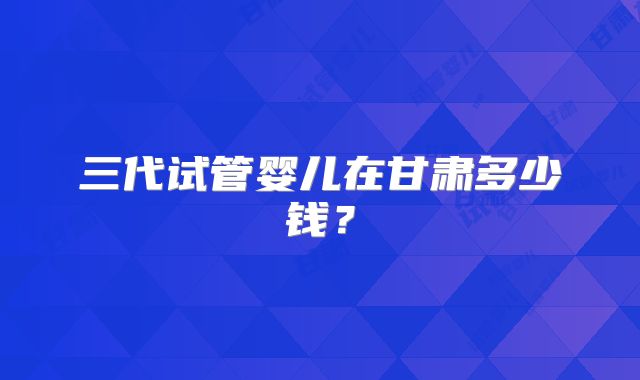 三代试管婴儿在甘肃多少钱?