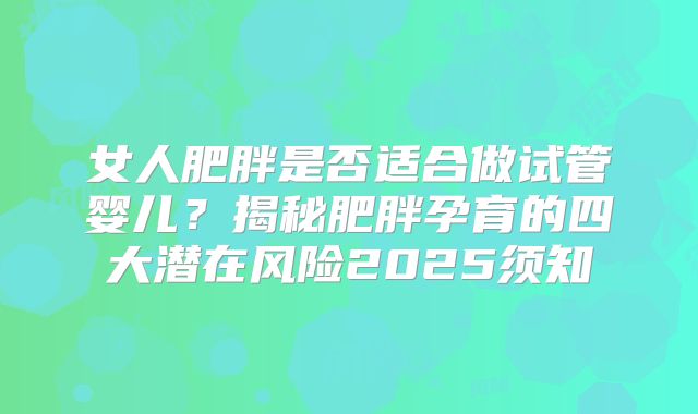 女人肥胖是否适合做试管婴儿?揭秘肥胖孕育的四大潜在风险2025须知
