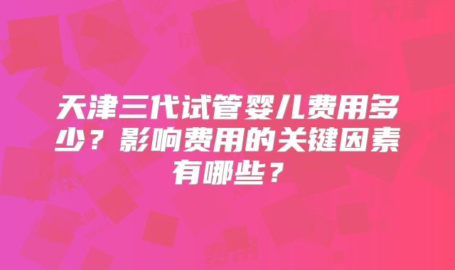 天津三代试管婴儿费用多少?影响费用的关键因素有哪些?