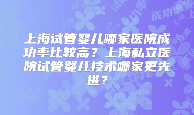 上海试管婴儿哪家医院成功率比较高?上海私立医院试管婴儿技术哪家更先进?