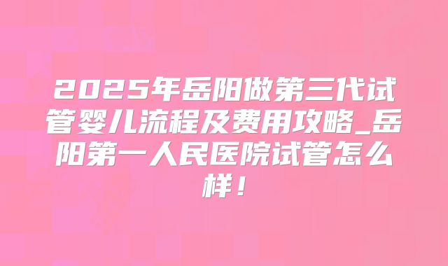 2025年岳阳做第三代试管婴儿流程及费用攻略_岳阳第一人民医院试管怎么样！
