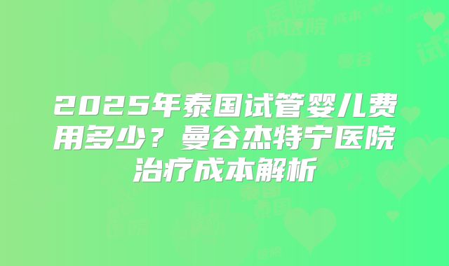 2025年泰国试管婴儿费用多少?曼谷杰特宁医院治疗成本解析