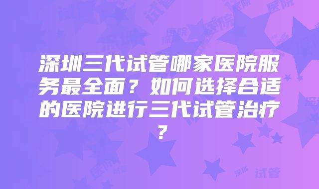 深圳三代试管哪家医院服务最全面?如何选择合适的医院进行三代试管治疗?