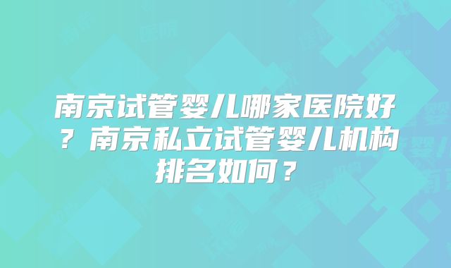 南京试管婴儿哪家医院好？南京私立试管婴儿机构排名如何？