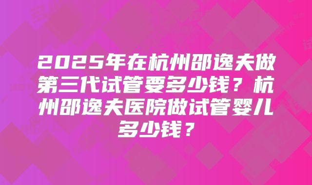 2025年在杭州邵逸夫做第三代试管要多少钱?杭州邵逸夫医院做试管婴儿多少钱?