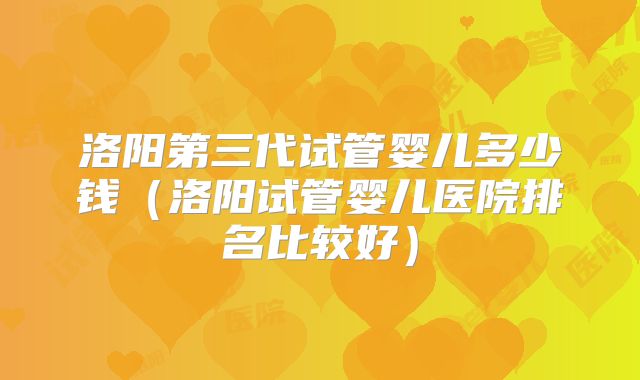 洛阳第三代试管婴儿多少钱(洛阳试管婴儿医院排名比较好)
