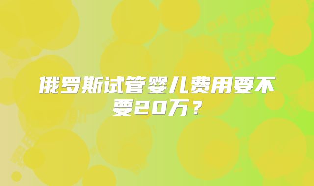 俄罗斯试管婴儿费用要不要20万?