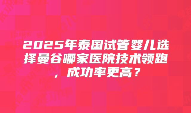 2025年泰国试管婴儿选择曼谷哪家医院技术领跑，成功率更高？