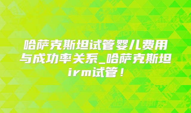 哈萨克斯坦试管婴儿费用与成功率关系_哈萨克斯坦irm试管！