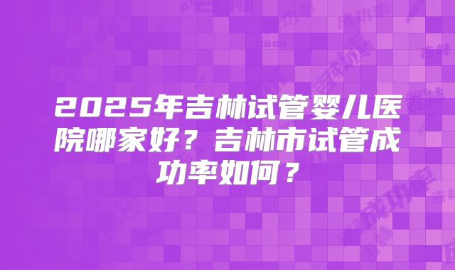 2025年吉林试管婴儿医院哪家好?吉林市试管成功率如何?