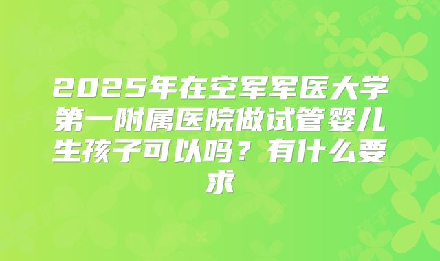 2025年在空军军医大学第一附属医院做试管婴儿生孩子可以吗?有什么要求
