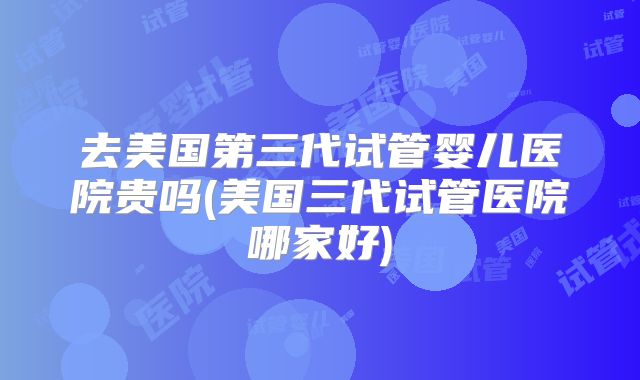 去美国第三代试管婴儿医院贵吗(美国三代试管医院哪家好)