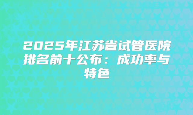 2025年江苏省试管医院排名前十公布：成功率与特色