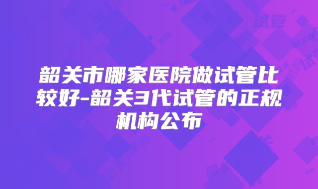 韶关市哪家医院做试管比较好-韶关3代试管的正规机构公布
