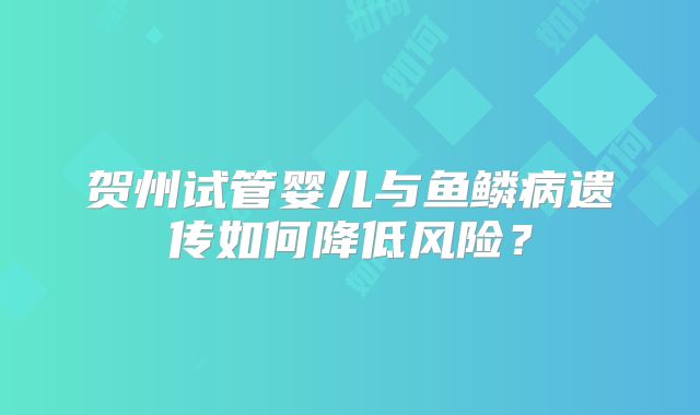 贺州试管婴儿与鱼鳞病遗传如何降低风险?