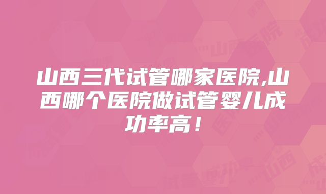 山西三代试管哪家医院,山西哪个医院做试管婴儿成功率高！