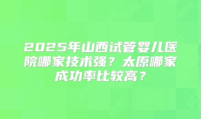 2025年山西试管婴儿医院哪家技术强?太原哪家成功率比较高?