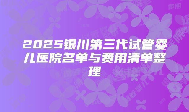 2025银川第三代试管婴儿医院名单与费用清单整理