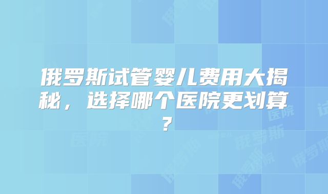 俄罗斯试管婴儿费用大揭秘,选择哪个医院更划算?
