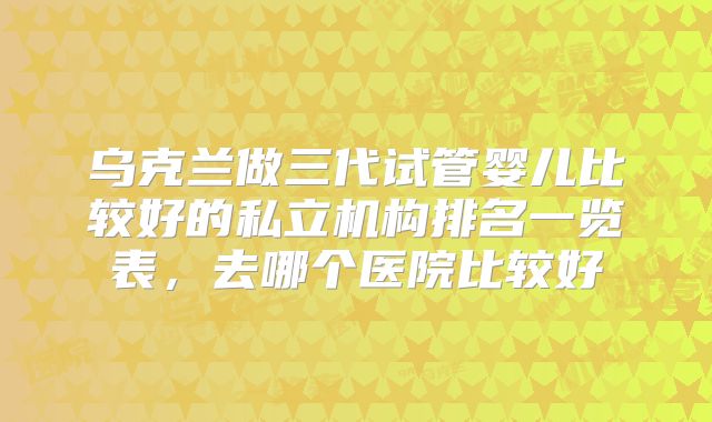 乌克兰做三代试管婴儿比较好的私立机构排名一览表,去哪个医院比较好