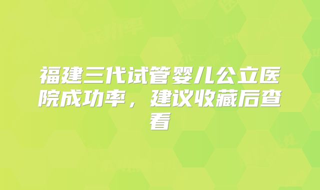 福建三代试管婴儿公立医院成功率，建议收藏后查看