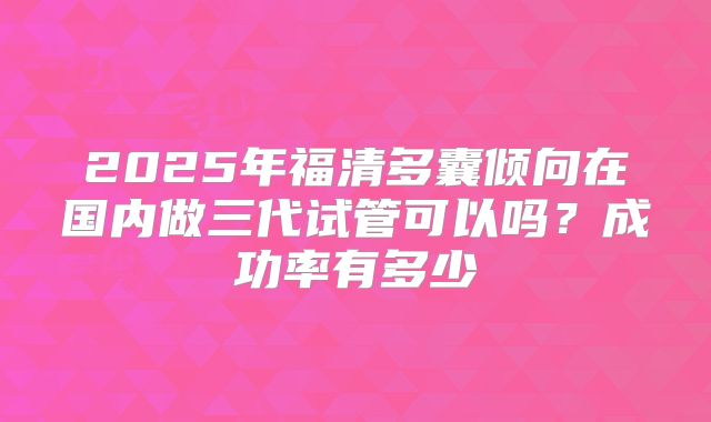 2025年福清多囊倾向在国内做三代试管可以吗?成功率有多少