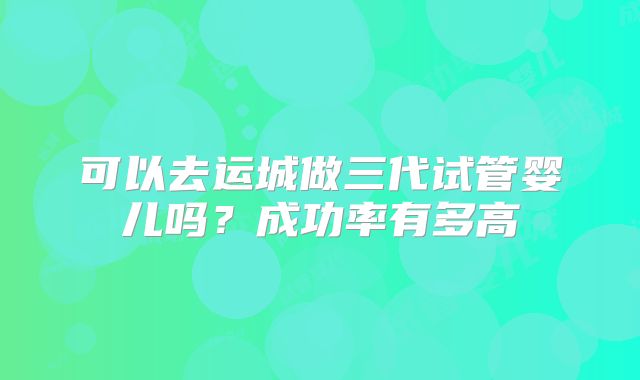 可以去运城做三代试管婴儿吗？成功率有多高