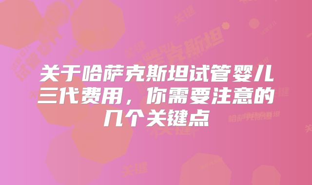 关于哈萨克斯坦试管婴儿三代费用，你需要注意的几个关键点